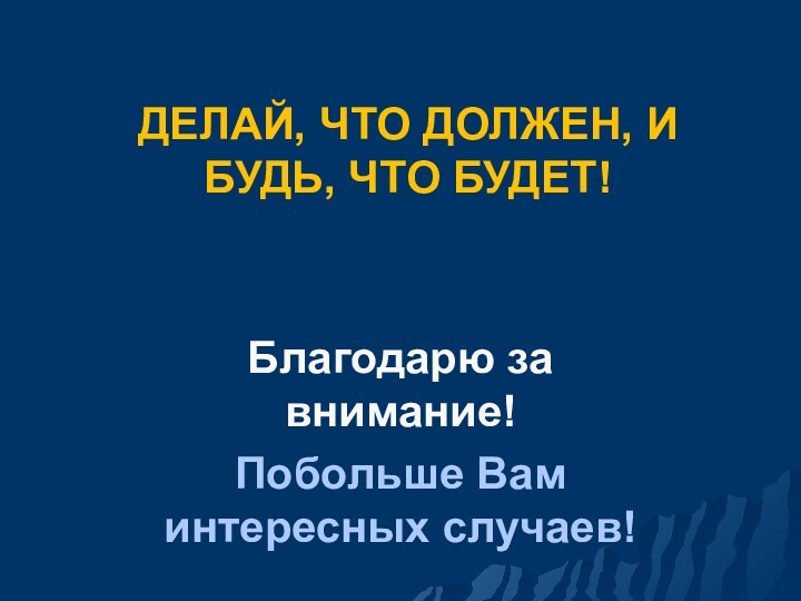 ДЕЛАЙ, ЧТО ДОЛЖЕН, И БУДЬ, ЧТО БУДЕТ!Благодарю за внимание!Побольше Вам интересных случаев!