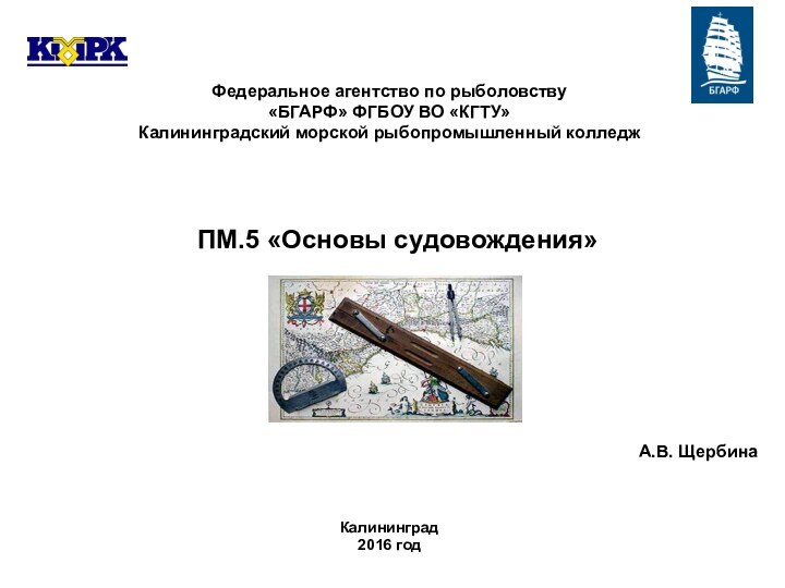 Федеральное агентство по рыболовству«БГАРФ» ФГБОУ ВО «КГТУ»Калининградский морской рыбопромышленный колледжКалининград2016 годА.В. ЩербинаПМ.5 «Основы судовождения»