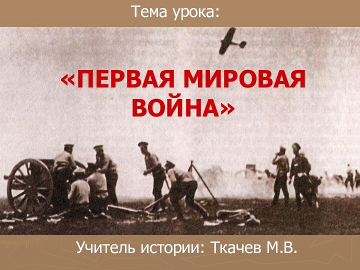 «ПЕРВАЯ МИРОВАЯ ВОЙНА»Тема урока:Учитель истории: Ткачев М.В.