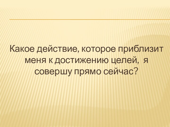 Какое действие, которое приблизит меня к достижению целей, я совершу прямо сейчас?