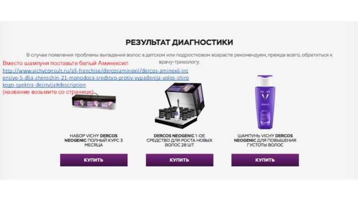 Вместо шампуня поставьте белый Аминексил http://www.vichyconsult.ru/all-franchise/dercosaminexil/dercos-aminexil-intensive-5-dlja-zhenschin-21-monodoza-sredstvo-protiv-vypadenija-volos-shirokogo-spektra-dejstvija#description(название возьмите со странице)