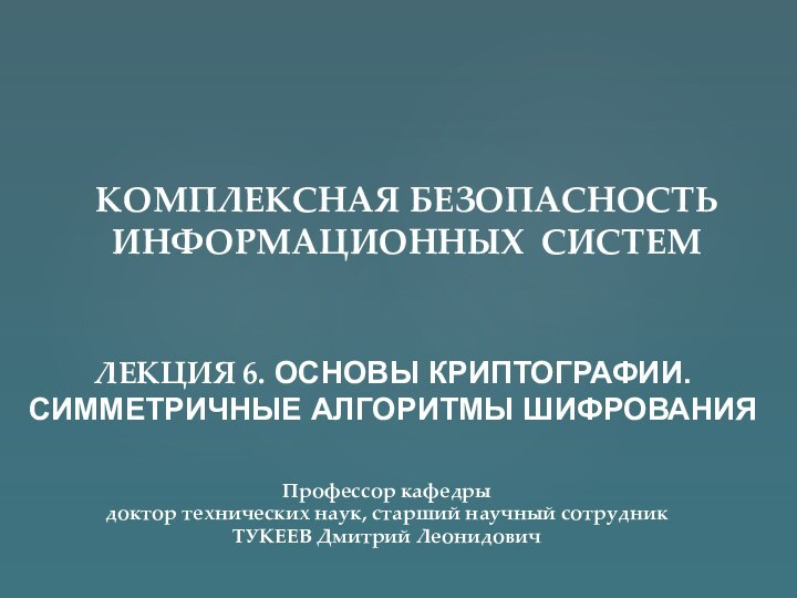 ЛЕКЦИЯ 6. ОСНОВЫ КРИПТОГРАФИИ. СИММЕТРИЧНЫЕ АЛГОРИТМЫ ШИФРОВАНИЯКОМПЛЕКСНАЯ БЕЗОПАСНОСТЬ  ИНФОРМАЦИОННЫХ СИСТЕМПрофессор кафедрыдоктор