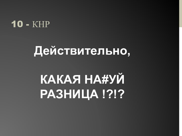 10 - КНРДействительно,КАКАЯ НА#УЙ РАЗНИЦА !?!?