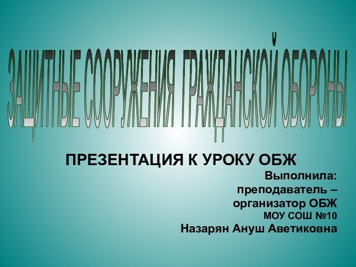 ЗАЩИТНЫЕ СООРУЖЕНИЯ ГРАЖДАНСКОЙ ОБОРОНЫ ПРЕЗЕНТАЦИЯ К УРОКУ ОБЖВыполнила: преподаватель – организатор ОБЖМОУ СОШ №10Назарян Ануш Аветиковна