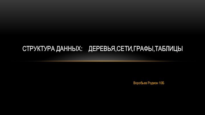 Воробьев Родион 10БСТРУКТУРА ДАННЫХ:  ДЕРЕВЬЯ,СЕТИ,ГРАФЫ,ТАБЛИЦЫ