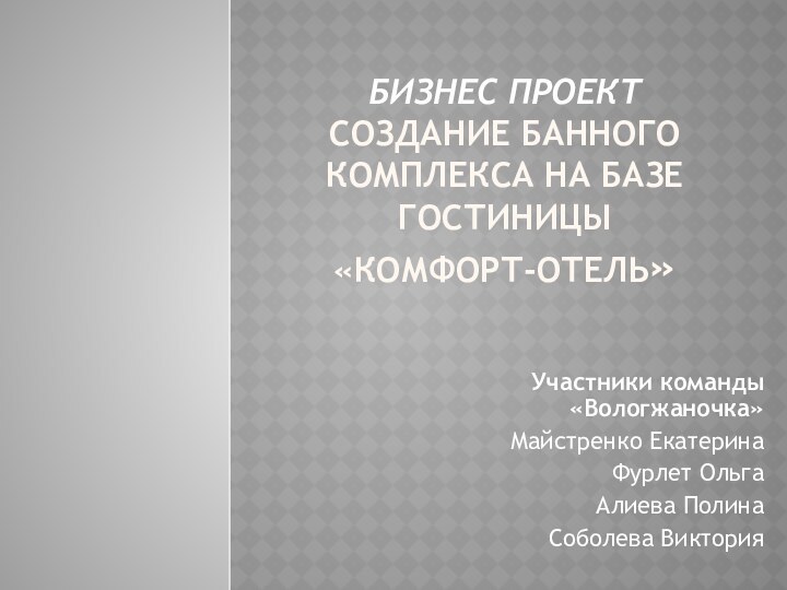 БИЗНЕС ПРОЕКТ СОЗДАНИЕ БАННОГО КОМПЛЕКСА НА БАЗЕ ГОСТИНИЦЫ  «КОМФОРТ-ОТЕЛЬ»Участники команды «Вологжаночка»Майстренко ЕкатеринаФурлет ОльгаАлиева ПолинаСоболева Виктория