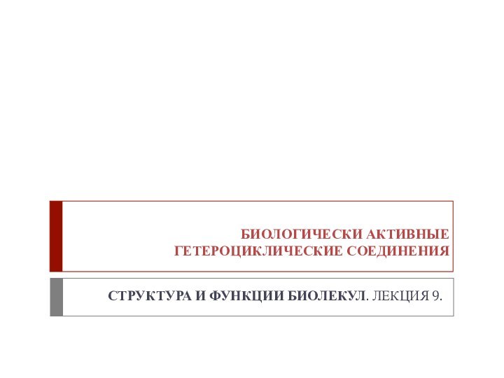 БИОЛОГИЧЕСКИ АКТИВНЫЕ ГЕТЕРОЦИКЛИЧЕСКИЕ СОЕДИНЕНИЯСТРУКТУРА И ФУНКЦИИ БИОЛЕКУЛ. ЛЕКЦИЯ 9.