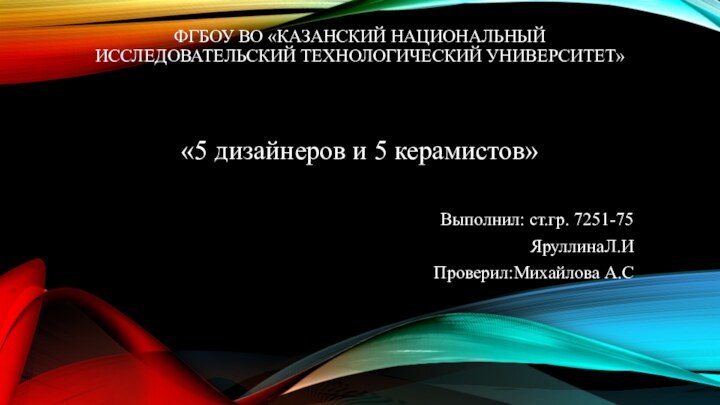 ФГБОУ ВО «КАЗАНСКИЙ НАЦИОНАЛЬНЫЙ ИССЛЕДОВАТЕЛЬСКИЙ ТЕХНОЛОГИЧЕСКИЙ УНИВЕРСИТЕТ»«5 дизайнеров и 5 керамистов»Выполнил: ст.гр. 7251-75ЯруллинаЛ.ИПроверил:Михайлова А.С