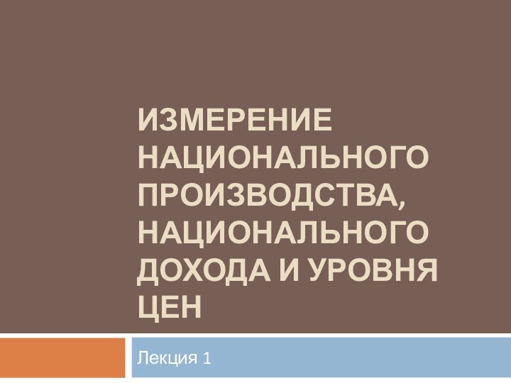 ИЗМЕРЕНИЕ НАЦИОНАЛЬНОГО ПРОИЗВОДСТВА, НАЦИОНАЛЬНОГО ДОХОДА И УРОВНЯ ЦЕНЛекция 1