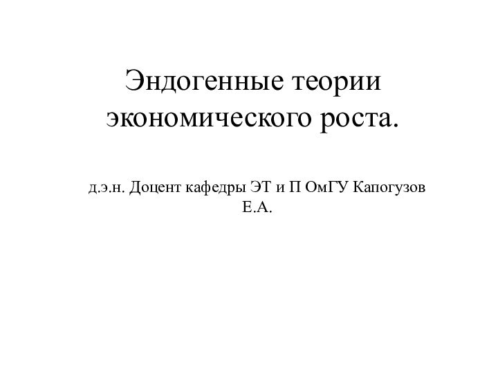 Эндогенные теории экономического роста.д.э.н. Доцент кафедры ЭТ и П ОмГУ Капогузов Е.А.