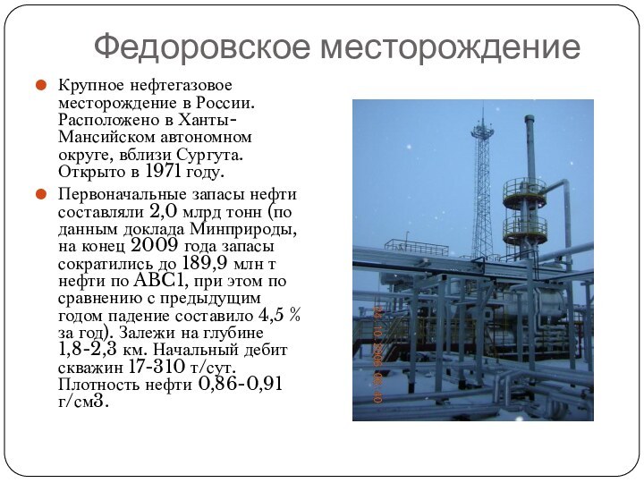 Федоровское месторождениеКрупное нефтегазовое месторождение в России. Расположено в Ханты-Мансийском автономном округе, вблизи Сургута. Открыто в 1971 году.Первоначальные