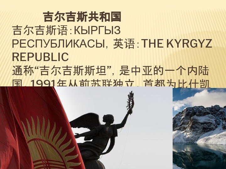 吉尔吉斯共和国 吉尔吉斯语：КЫРГЫЗ РЕСПУБЛИКАСЫ，英语：THE KYRGYZ REPUBLIC 通称“吉尔吉斯斯坦”，是中亚的一个内陆国。1991年从前苏联独立。首都为比什凯克