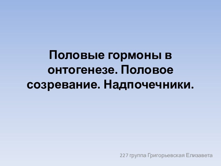 Половые гормоны в онтогенезе. Половое созревание. Надпочечники.227 группа Григорьевская Елизавета