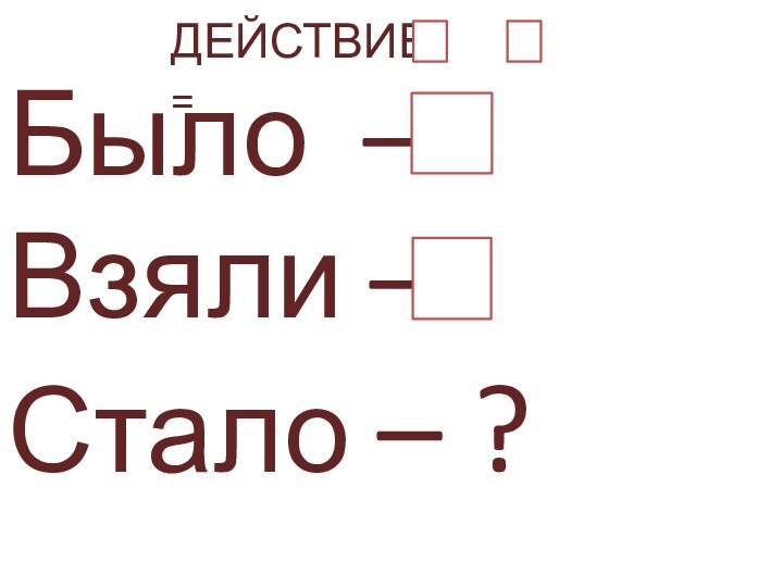 Было – Взяли –  Стало – ?   ДЕЙСТВИЕ