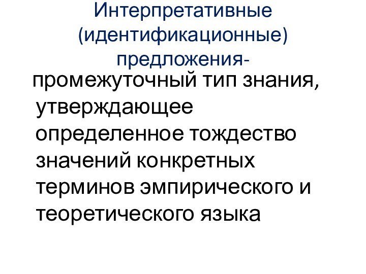 Интерпретативные (идентификационные)предложения- промежуточный тип знания, утверждающее определенное тождество значений конкретных терминов эмпирического и теоретического языка