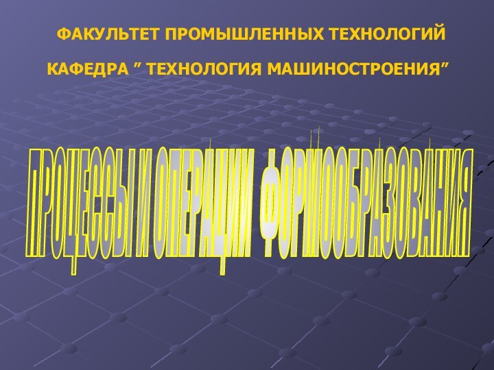 ФАКУЛЬТЕТ ПРОМЫШЛЕННЫХ ТЕХНОЛОГИЙКАФЕДРА ” ТЕХНОЛОГИЯ МАШИНОСТРОЕНИЯ”ПРОЦЕССЫ И ОПЕРАЦИИ ФОРМООБРАЗОВАНИЯ