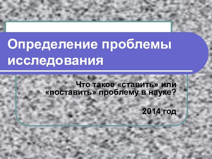 Определение проблемы исследованияЧто такое «ставить» или «поставить» проблему в науке?2014 год