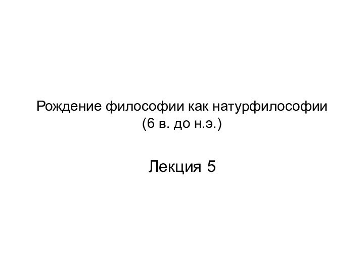 Рождение философии как натурфилософии (6 в. до н.э.)Лекция 5