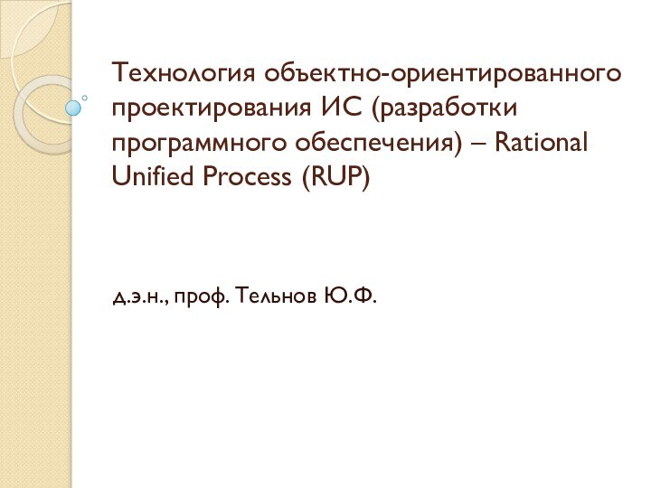 Технология объектно-ориентированного проектирования ИС (разработки программного обеспечения) – Rational Unified Process (RUP) д.э.н., проф. Тельнов Ю.Ф.