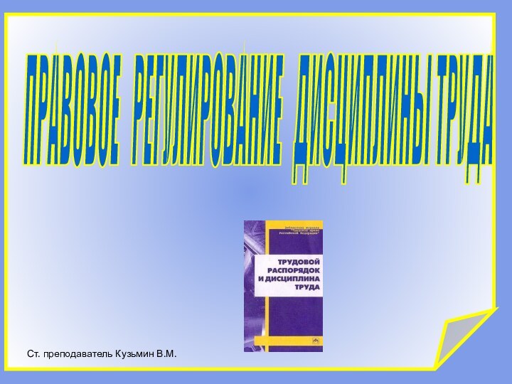 ПРАВОВОЕ  РЕГУЛИРОВАНИЕ  ДИСЦИПЛИНЫ ТРУДА Ст. преподаватель Кузьмин В.М.