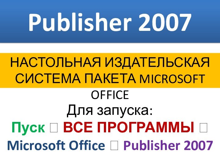 Publisher 2007НАСТОЛЬНАЯ ИЗДАТЕЛЬСКАЯ СИСТЕМА ПАКЕТА MICROSOFT OFFICE Для запуска:Пуск ? ВСЕ ПРОГРАММЫ