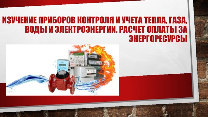 ИЗУЧЕНИЕ ПРИБОРОВ КОНТРОЛЯ И УЧЕТА ТЕПЛА, ГАЗА, ВОДЫ И ЭЛЕКТРОЭНЕРГИИ. РАСЧЕТ ОПЛАТЫ ЗА ЭНЕРГОРЕСУРСЫ