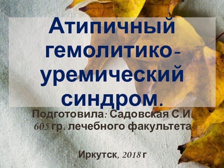 Атипичный гемолитико-уремический синдром.Подготовила: Садовская С.И. 605 гр. лечебного факультетаИркутск, 2018 г