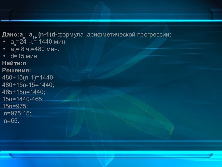 Дано:an= a1+ (n-1)d-формула арифметической прогрессии;аn=24 ч.= 1440 мин.а1= 8 ч.=480 мин.d=15 минНайти:nРешение:480+15(n-1)=1440;480+15n-15=1440;465+15n=1440;15n=1440-465;15n=975; n=975:15; n=65.