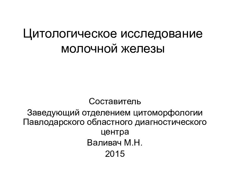 Цитологическое исследование молочной железыСоставитель Заведующий отделением цитоморфологии Павлодарского областного диагностического центраВаливач М.Н.2015