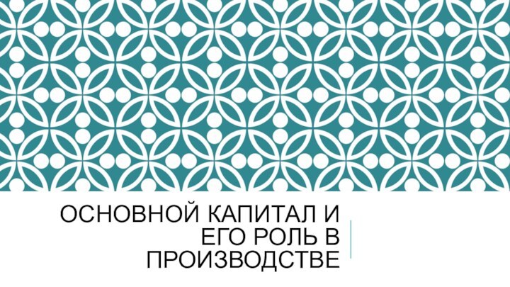 ОСНОВНОЙ КАПИТАЛ И ЕГО РОЛЬ В ПРОИЗВОДСТВЕ