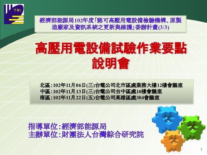 高壓用電設備試驗作業要點 說明會經濟部能源局102年度「認可高壓用電設備檢驗機構、原製造廠家及資訊系統之更新與維護」委辦計畫(3/3)指導單位：經濟部能源局主辦單位：財團法人台灣綜合研究院   北區：102年11月06日(三)台電公司北市區處業務大樓12樓會議室   中區：102年11月13日(三)台電公司台中區處10樓會議室   南區：102年11月22日(五)台電公司高雄區處304會議室