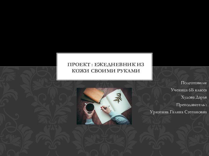 Подготовила:Ученица 6Б классаХудова ДарьяПреподаватель : Урюпина Галина СтепановнаПРОЕКТ : ЕЖЕДНЕВНИК ИЗ КОЖИ СВОИМИ РУКАМИ