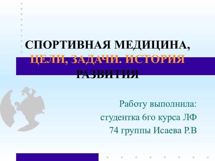 СПОРТИВНАЯ МЕДИЦИНА, ЦЕЛИ, ЗАДАЧИ. ИСТОРИЯ РАЗВИТИЯ  Работу выполнила:студентка 6го курса ЛФ74 группы Исаева Р.В