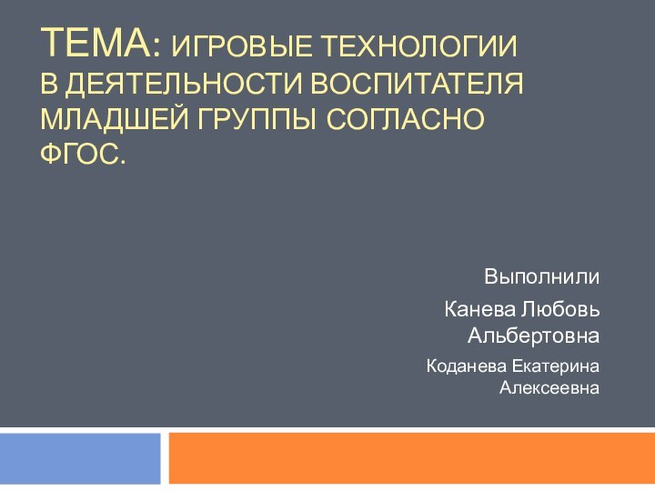 ТЕМА: ИГРОВЫЕ ТЕХНОЛОГИИ В ДЕЯТЕЛЬНОСТИ ВОСПИТАТЕЛЯ МЛАДШЕЙ ГРУППЫ СОГЛАСНО ФГОС. Выполнили Канева