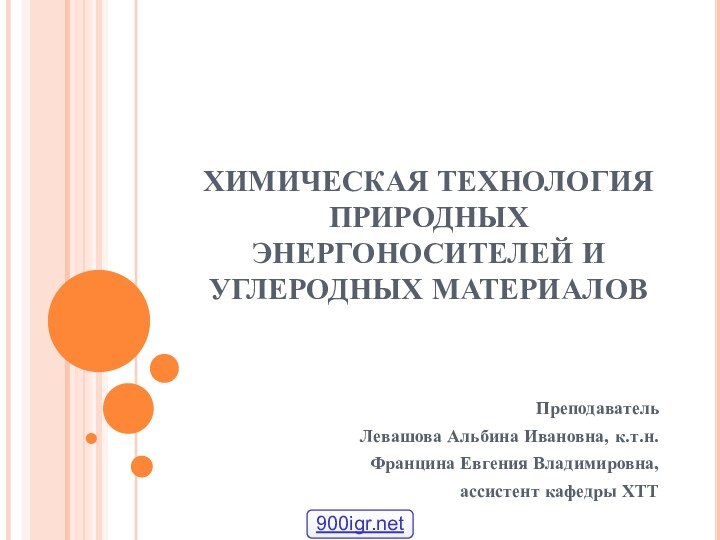 ХИМИЧЕСКАЯ ТЕХНОЛОГИЯ ПРИРОДНЫХ ЭНЕРГОНОСИТЕЛЕЙ И УГЛЕРОДНЫХ МАТЕРИАЛОВПреподавательЛевашова Альбина Ивановна, к.т.н. Францина Евгения Владимировна, ассистент кафедры ХТТ