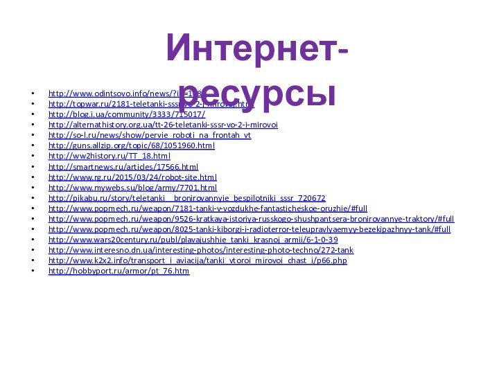 http://www.odintsovo.info/news/?id=1683http://topwar.ru/2181-teletanki-sssr-vo-2-j-mirovoj.htmlhttp://blog.i.ua/community/3333/715017/http://alternathistory.org.ua/tt-26-teletanki-sssr-vo-2-i-mirovoihttp://so-l.ru/news/show/pervie_roboti_na_frontah_vthttp://guns.allzip.org/topic/68/1051960.htmlhttp://ww2history.ru/TT_18.htmlhttp://smartnews.ru/articles/17566.htmlhttp://www.rg.ru/2015/03/24/robot-site.htmlhttp://www.mywebs.su/blog/army/7701.htmlhttp://pikabu.ru/story/teletanki__bronirovannyie_bespilotniki_sssr_720672http://www.popmech.ru/weapon/7181-tanki-v-vozdukhe-fantasticheskoe-oruzhie/#fullhttp://www.popmech.ru/weapon/9526-kratkaya-istoriya-russkogo-shushpantsera-bronirovannye-traktory/#fullhttp://www.popmech.ru/weapon/8025-tanki-kiborgi-i-radioterror-teleupravlyaemyy-bezekipazhnyy-tank/#fullhttp://www.wars20century.ru/publ/plavajushhie_tanki_krasnoj_armii/6-1-0-39http://www.interesno.dn.ua/interesting-photos/interesting-photo-techno/272-tankhttp://www.k2x2.info/transport_i_aviacija/tanki_vtoroi_mirovoi_chast_i/p66.phphttp://hobbyport.ru/armor/pt_76.htmИнтернет-ресурсы