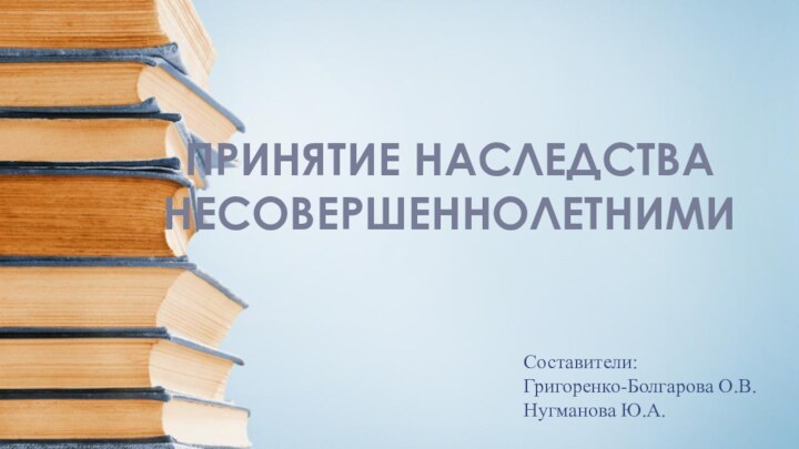 ПРИНЯТИЕ НАСЛЕДСТВА НЕСОВЕРШЕННОЛЕТНИМИСоставители: Григоренко-Болгарова О.В.Нугманова Ю.А.