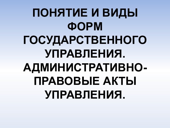 ПОНЯТИЕ И ВИДЫ ФОРМ ГОСУДАРСТВЕННОГО УПРАВЛЕНИЯ. АДМИНИСТРАТИВНО-ПРАВОВЫЕ АКТЫ УПРАВЛЕНИЯ.