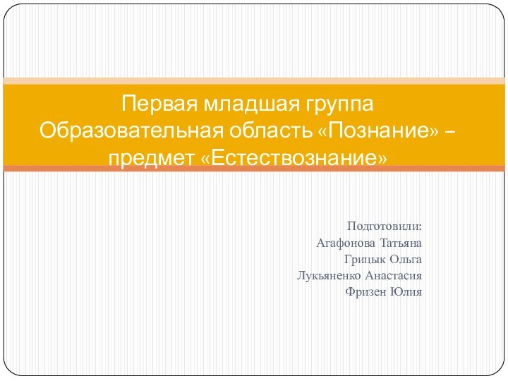 Подготовили:Агафонова ТатьянаГрицык ОльгаЛукьяненко АнастасияФризен ЮлияПервая младшая группа Образовательная область «Познание» – предмет «Естествознание»