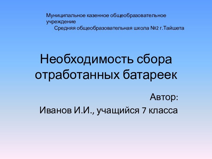 Необходимость сбора отработанных батареекАвтор:Иванов И.И., учащийся 7 классаМуниципальное казенное общеобразовательное учреждениеСредняя общеобразовательная школа №2 г.Тайшета