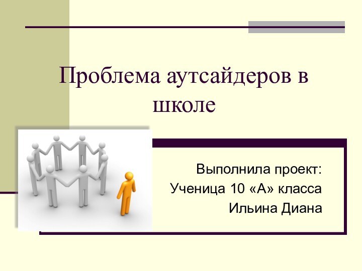 Проблема аутсайдеров в школеВыполнила проект: Ученица 10 «А» классаИльина Диана