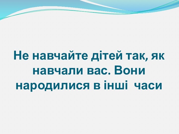 Не навчайте дітей так, як навчали вас. Вони народилися в інші  часи