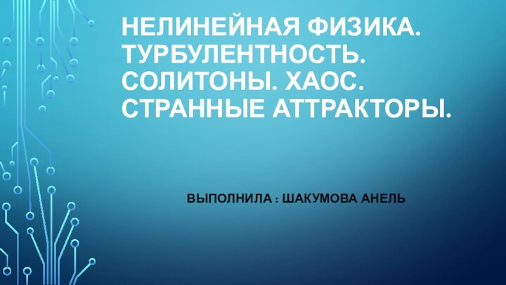 НЕЛИНЕЙНАЯ ФИЗИКА. ТУРБУЛЕНТНОСТЬ. СОЛИТОНЫ. ХАОС. СТРАННЫЕ АТТРАКТОРЫ. ВЫПОЛНИЛА : ШАКУМОВА АНЕЛЬ