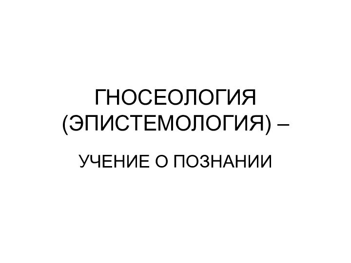 ГНОСЕОЛОГИЯ (ЭПИСТЕМОЛОГИЯ) –УЧЕНИЕ О ПОЗНАНИИ