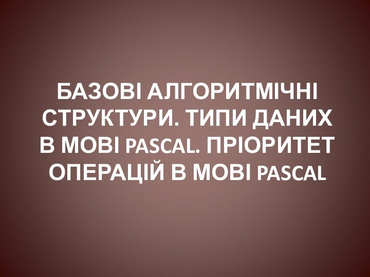 БАЗОВІ АЛГОРИТМІЧНІ СТРУКТУРИ. ТИПИ ДАНИХ В МОВІ PASCAL. ПРІОРИТЕТ ОПЕРАЦІЙ В МОВІ PASCAL