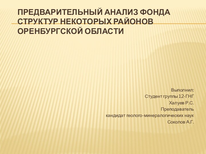 ПРЕДВАРИТЕЛЬНЫЙ АНАЛИЗ ФОНДА СТРУКТУР НЕКОТОРЫХ РАЙОНОВ ОРЕНБУРГСКОЙ ОБЛАСТИ	Выполнил:Студент группы 12-ГНГХалуев Р.С.Преподавателькандидат геолого-минералогических наукСоколов А.Г.