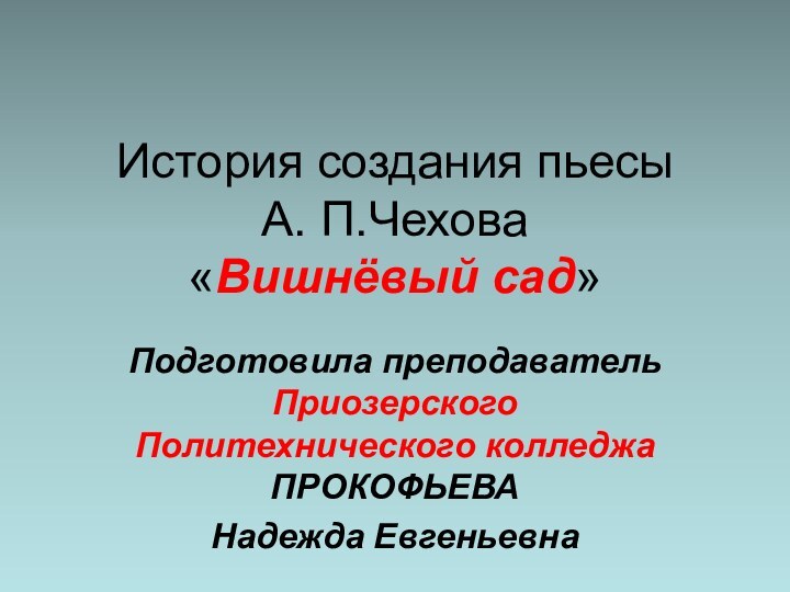 История создания пьесы  А. П.Чехова  «Вишнёвый сад»Подготовила преподаватель Приозерского Политехнического колледжа ПРОКОФЬЕВА Надежда Евгеньевна