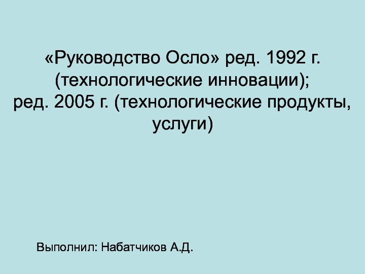 «Руководство Осло» ред. 1992 г. (технологические инновации); ред. 2005 г. (технологические продукты, услуги)Выполнил: Набатчиков А.Д.