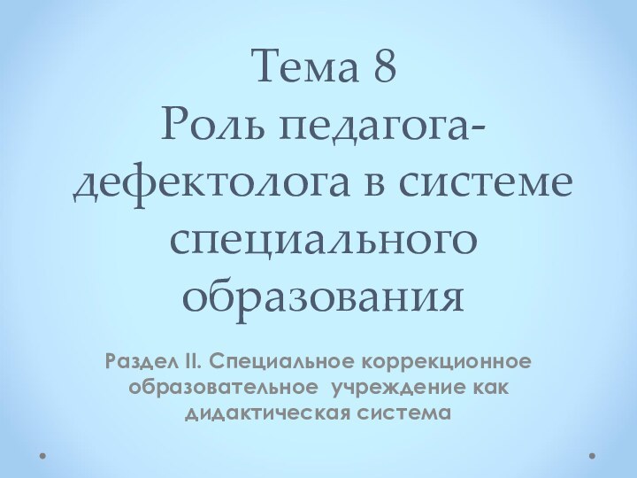 Тема 8 Роль педагога-дефектолога в системе специального образованияРаздел II. Специальное коррекционное образовательное учреждение как дидактическая система