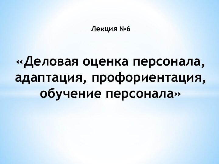 Лекция №6  «Деловая оценка персонала, адаптация, профориентация, обучение персонала»